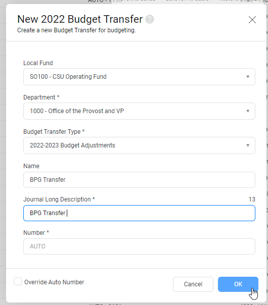 You will need to fill in all fields –   Local Fund- The fund you are making the change within (ex: SO100).  Department- Select a department you are transferring funds to or from.  Budget Transfer Type- Select the current year budget transfer (ex: FY 22/23 – 2022-2023 Budget Adjustments).  Name- Create a title for the budget transfer.  Journal Long Description- Can be the same as the name.  Number – Will default to Auto, proceed to selecting OK.  Select OK.